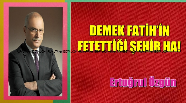 DEMEK FATİH’İN FETETTİĞİ ŞEHİR HA!