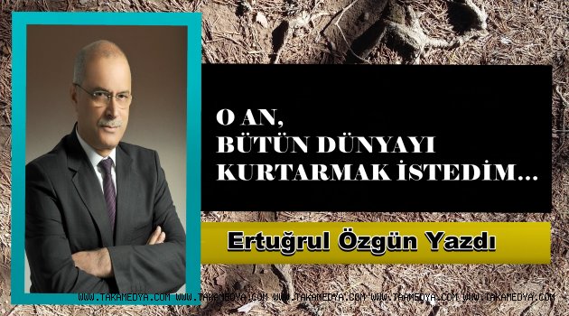 O AN, BÜTÜN DÜNYAYI KURTARMAK İSTEDİM…